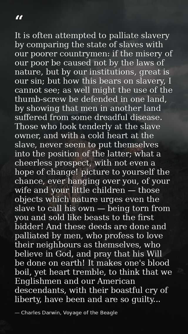 It is often attempted to palliate slavery by comparing the state of slaves with our poorer countrymen: if the misery of  — Charles Darwin, Voyage of the Beagle