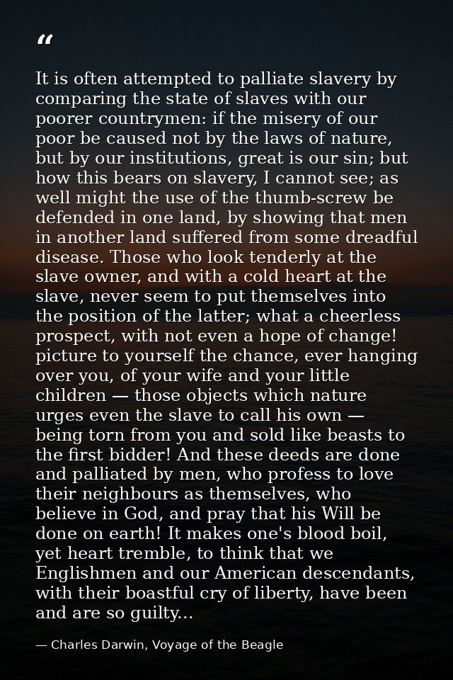 It is often attempted to palliate slavery by comparing the state of slaves with our poorer countrymen: if the misery of  — Charles Darwin, Voyage of the Beagle