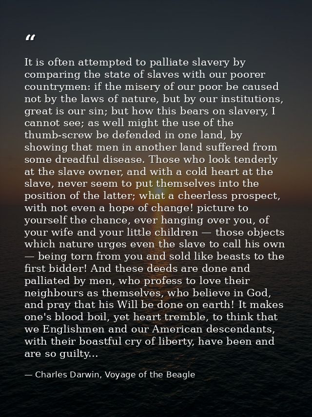 It is often attempted to palliate slavery by comparing the state of slaves with our poorer countrymen: if the misery of  — Charles Darwin, Voyage of the Beagle