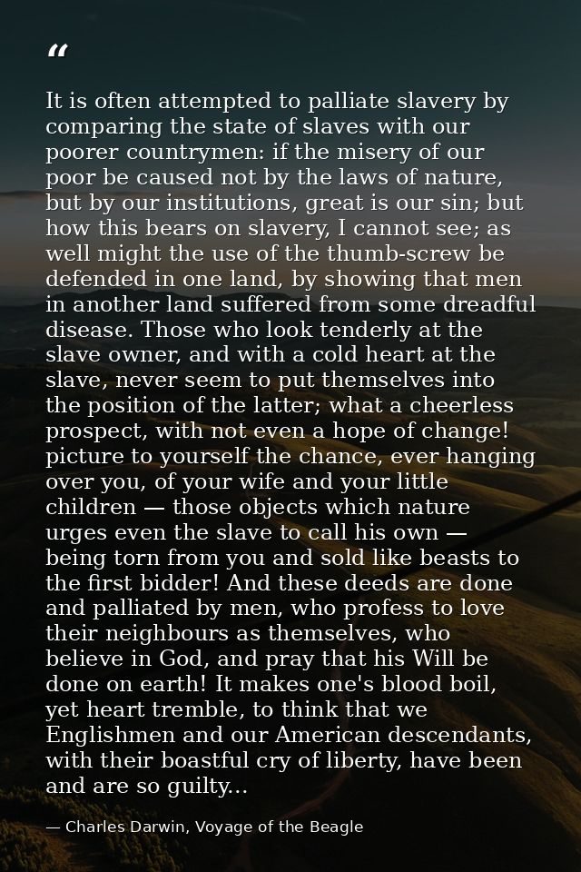 It is often attempted to palliate slavery by comparing the state of slaves with our poorer countrymen: if the misery of  — Charles Darwin, Voyage of the Beagle