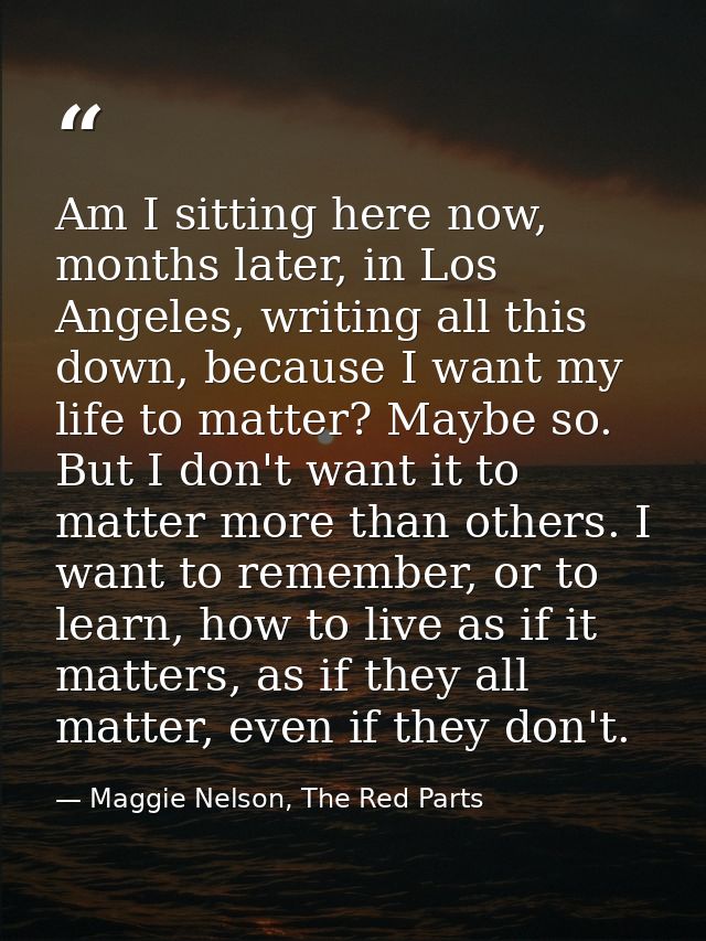 Am I sitting here now, months later, in Los Angeles, writing all this down, because I want my life to matter? Maybe so.  — Maggie Nelson, The Red Parts