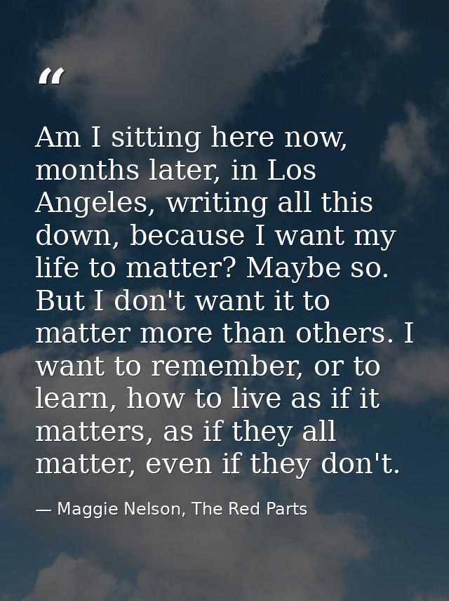 Am I sitting here now, months later, in Los Angeles, writing all this down, because I want my life to matter? Maybe so.  — Maggie Nelson, The Red Parts
