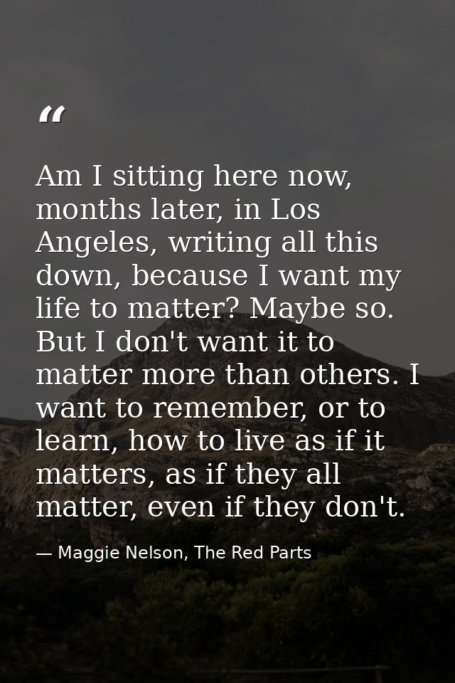 Am I sitting here now, months later, in Los Angeles, writing all this down, because I want my life to matter? Maybe so.  — Maggie Nelson, The Red Parts