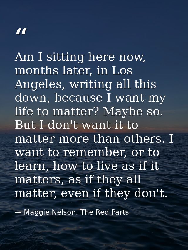 Am I sitting here now, months later, in Los Angeles, writing all this down, because I want my life to matter? Maybe so.  — Maggie Nelson, The Red Parts