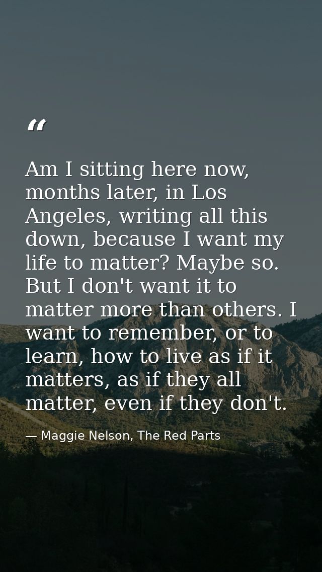 Am I sitting here now, months later, in Los Angeles, writing all this down, because I want my life to matter? Maybe so.  — Maggie Nelson, The Red Parts