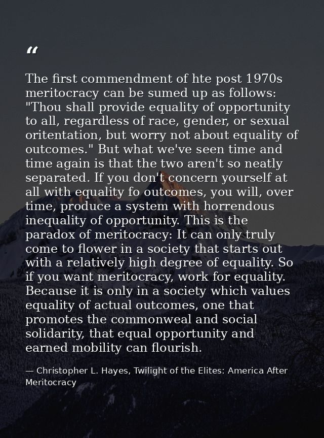 The first commendment of hte post 1970s meritocracy can be sumed up as follows: "Thou shall provide equality of opportun — Christopher L. Hayes, Twilight of the Elites: America After Meritocracy
