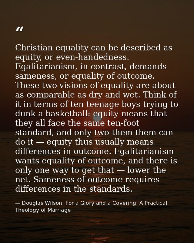 Christian equality can be described as equity, or even-handedness. Egalitarianism, in contrast, demands sameness, or equ — Douglas Wilson, For a Glory and a Covering: A Practical Theology of Marriage