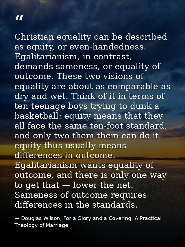 Christian equality can be described as equity, or even-handedness. Egalitarianism, in contrast, demands sameness, or equ — Douglas Wilson, For a Glory and a Covering: A Practical Theology of Marriage