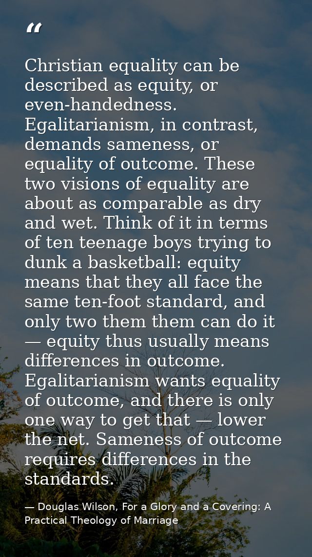 Christian equality can be described as equity, or even-handedness. Egalitarianism, in contrast, demands sameness, or equ — Douglas Wilson, For a Glory and a Covering: A Practical Theology of Marriage