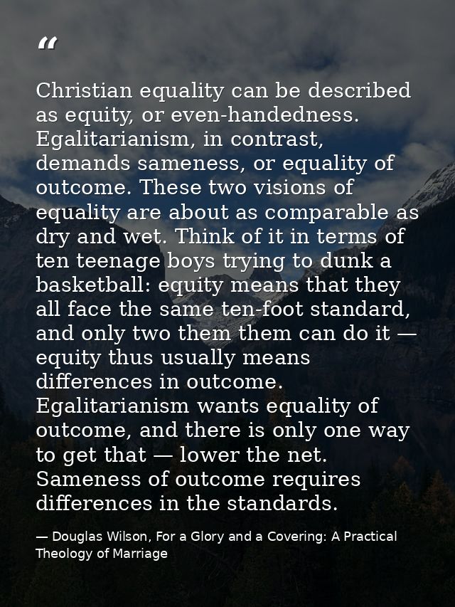 Christian equality can be described as equity, or even-handedness. Egalitarianism, in contrast, demands sameness, or equ — Douglas Wilson, For a Glory and a Covering: A Practical Theology of Marriage