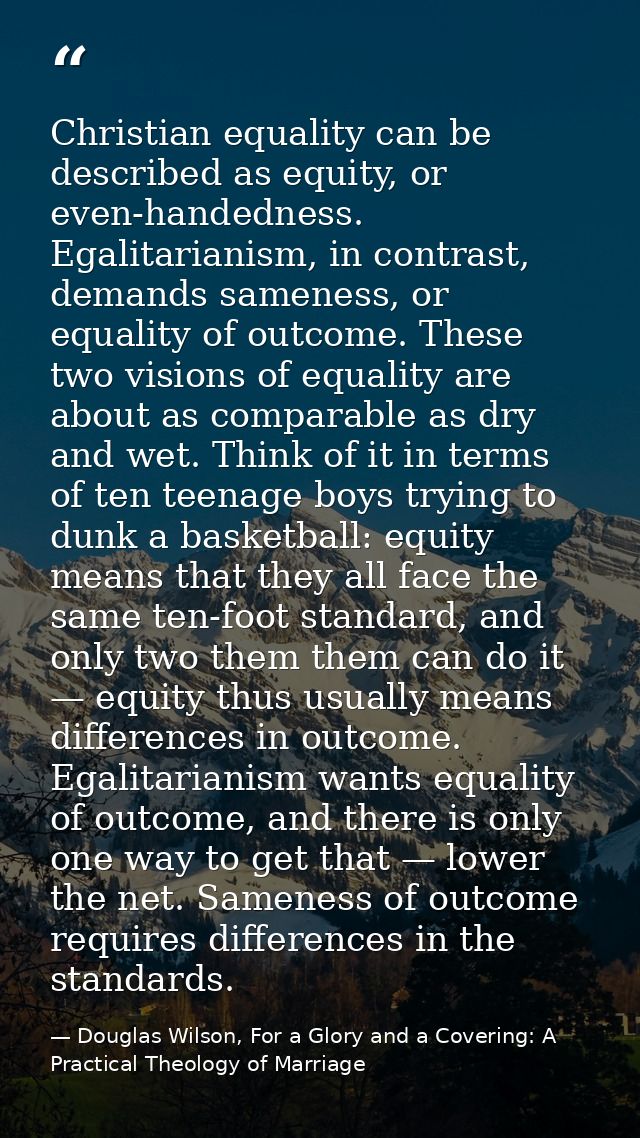 Christian equality can be described as equity, or even-handedness. Egalitarianism, in contrast, demands sameness, or equ — Douglas Wilson, For a Glory and a Covering: A Practical Theology of Marriage