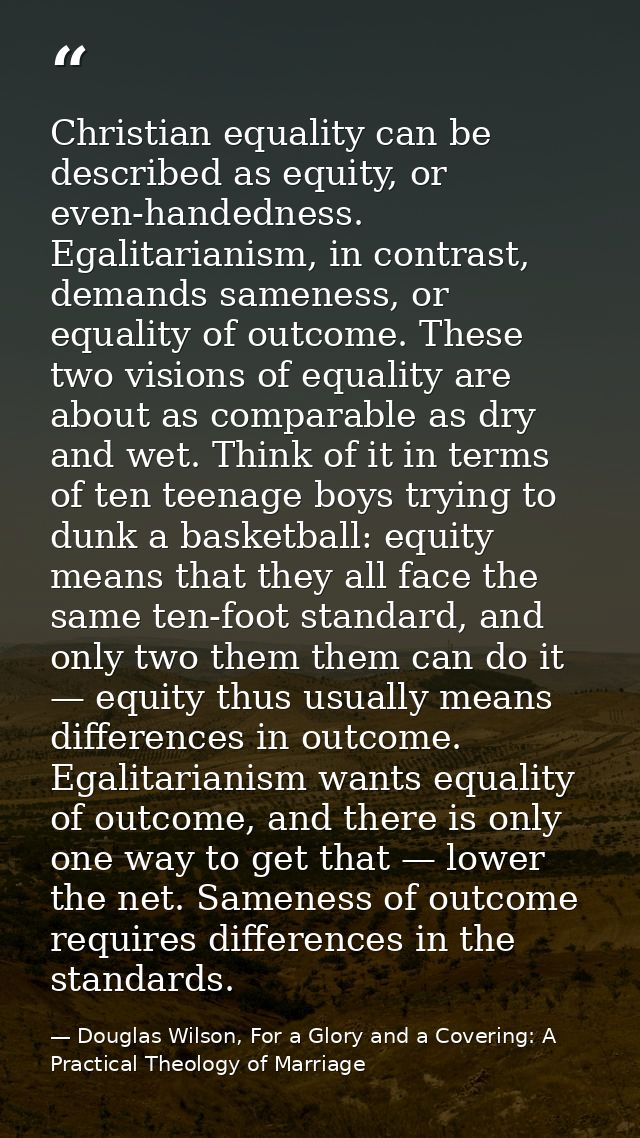 Christian equality can be described as equity, or even-handedness. Egalitarianism, in contrast, demands sameness, or equ — Douglas Wilson, For a Glory and a Covering: A Practical Theology of Marriage