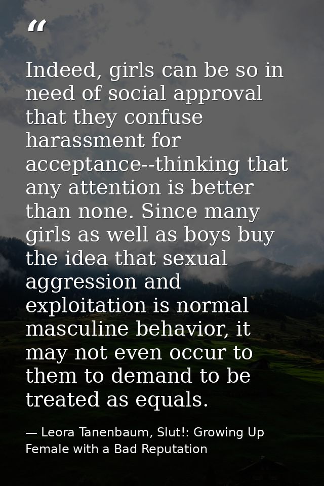 Indeed, girls can be so in need of social approval that they confuse harassment for acceptance--thinking that any attent — Leora Tanenbaum, Slut!: Growing Up Female with a Bad Reputation