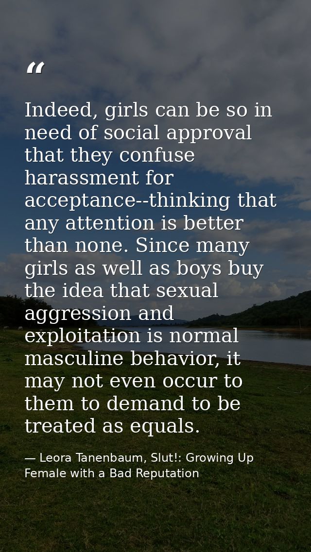Indeed, girls can be so in need of social approval that they confuse harassment for acceptance--thinking that any attent — Leora Tanenbaum, Slut!: Growing Up Female with a Bad Reputation