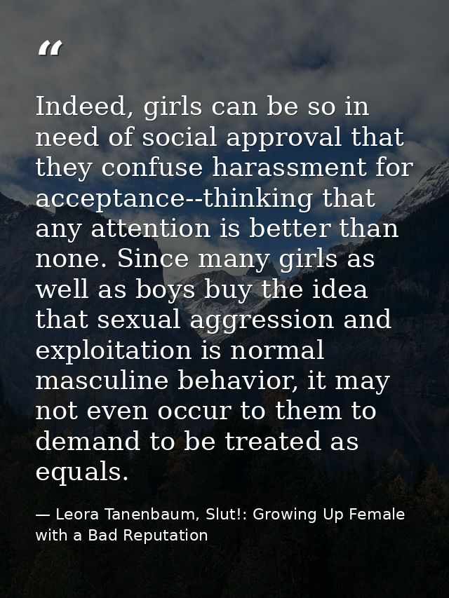 Indeed, girls can be so in need of social approval that they confuse harassment for acceptance--thinking that any attent — Leora Tanenbaum, Slut!: Growing Up Female with a Bad Reputation
