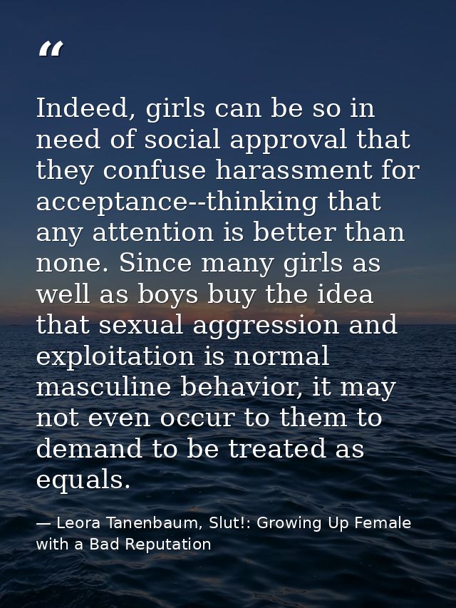 Indeed, girls can be so in need of social approval that they confuse harassment for acceptance--thinking that any attent — Leora Tanenbaum, Slut!: Growing Up Female with a Bad Reputation