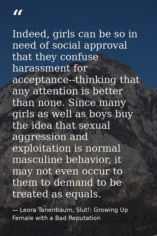 Indeed, girls can be so in need of social approval that they confuse harassment for acceptance--thinking that any attent — Leora Tanenbaum, Slut!: Growing Up Female with a Bad Reputation