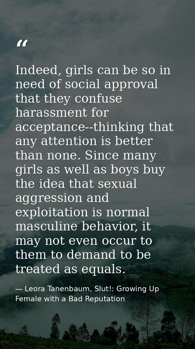 Indeed, girls can be so in need of social approval that they confuse harassment for acceptance--thinking that any attent — Leora Tanenbaum, Slut!: Growing Up Female with a Bad Reputation
