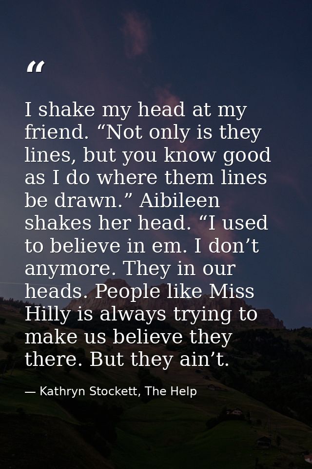 I shake my head at my friend. “Not only is they lines, but you know good as I do where them lines be drawn.” Aibileen sh — Kathryn Stockett, The Help