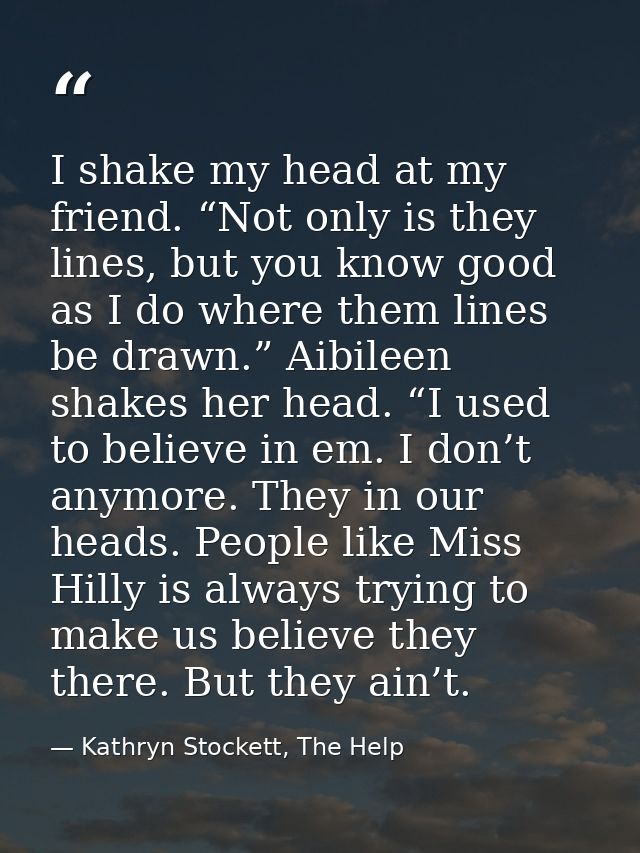 I shake my head at my friend. “Not only is they lines, but you know good as I do where them lines be drawn.” Aibileen sh — Kathryn Stockett, The Help