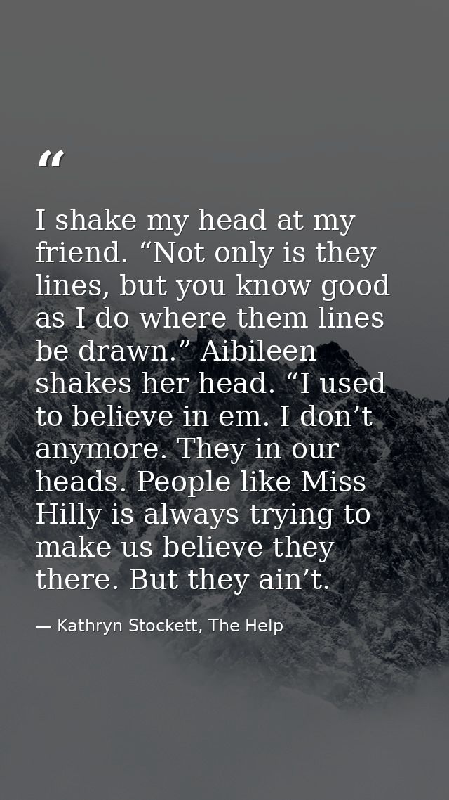 I shake my head at my friend. “Not only is they lines, but you know good as I do where them lines be drawn.” Aibileen sh — Kathryn Stockett, The Help