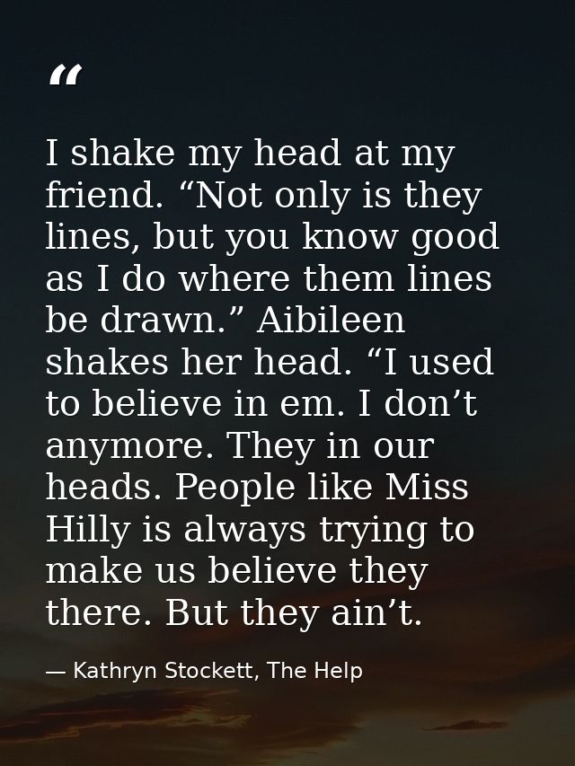 I shake my head at my friend. “Not only is they lines, but you know good as I do where them lines be drawn.” Aibileen sh — Kathryn Stockett, The Help