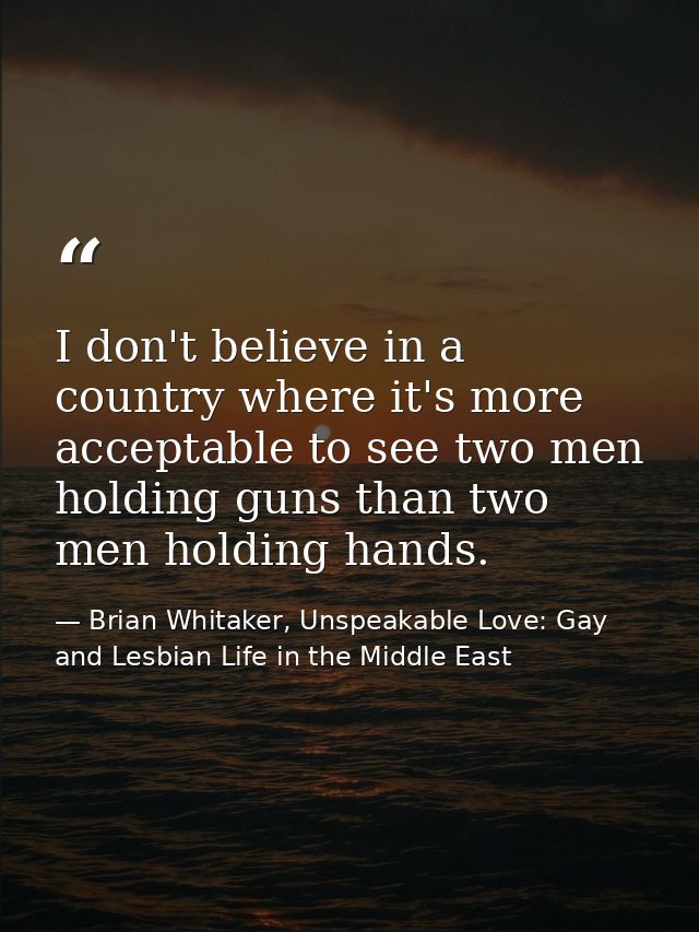 I don't believe in a country where it's more acceptable to see two men holding guns than two men holding hands. — Brian Whitaker, Unspeakable Love: Gay and Lesbian Life in the Middle East