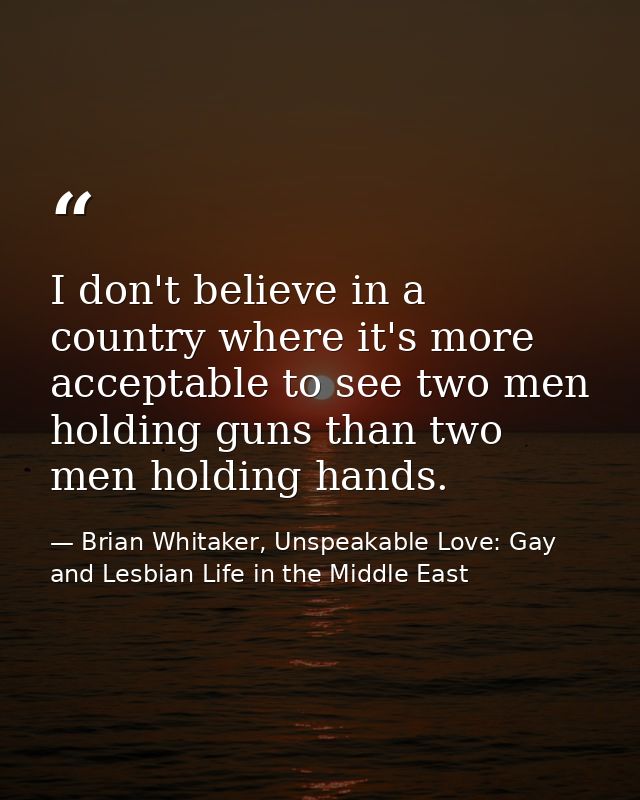 I don't believe in a country where it's more acceptable to see two men holding guns than two men holding hands. — Brian Whitaker, Unspeakable Love: Gay and Lesbian Life in the Middle East