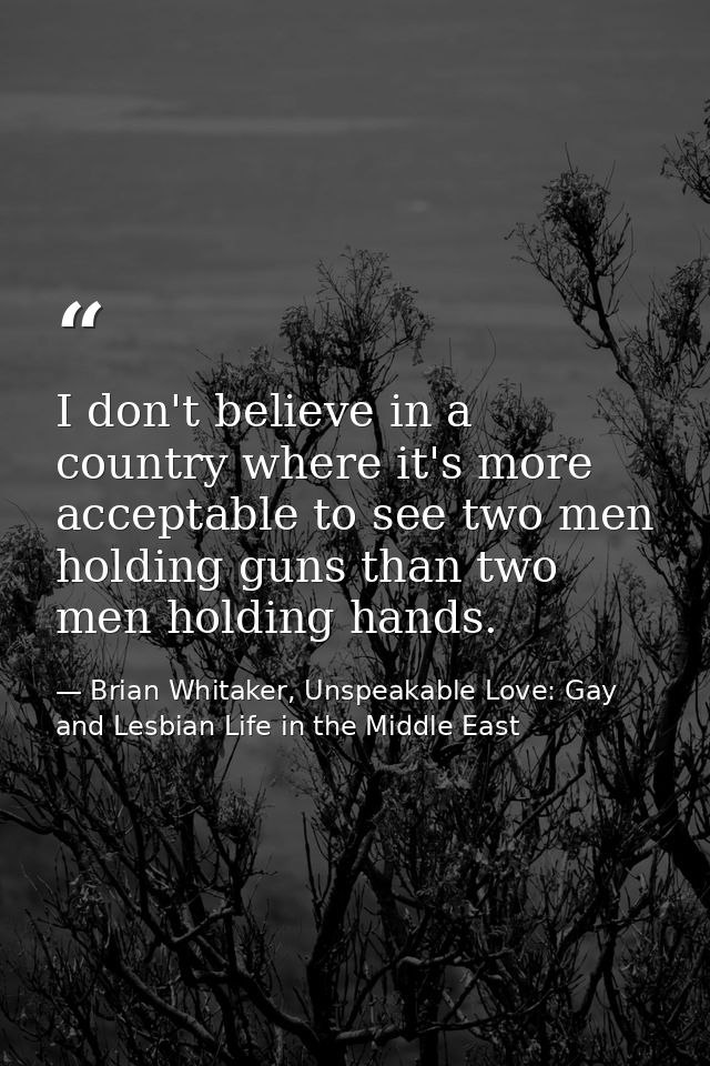 I don't believe in a country where it's more acceptable to see two men holding guns than two men holding hands. — Brian Whitaker, Unspeakable Love: Gay and Lesbian Life in the Middle East