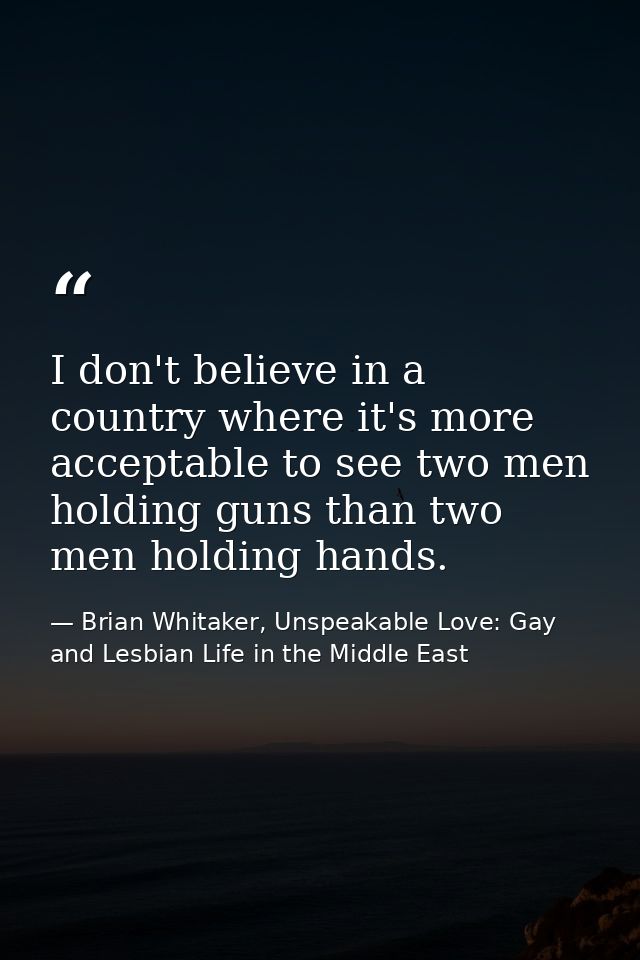 I don't believe in a country where it's more acceptable to see two men holding guns than two men holding hands. — Brian Whitaker, Unspeakable Love: Gay and Lesbian Life in the Middle East