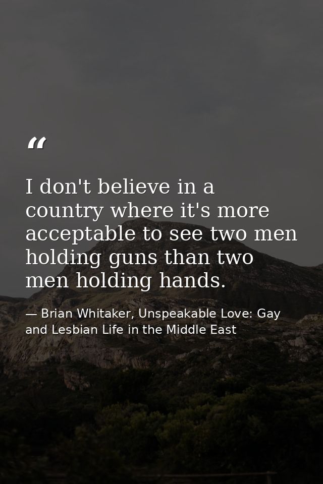 I don't believe in a country where it's more acceptable to see two men holding guns than two men holding hands. — Brian Whitaker, Unspeakable Love: Gay and Lesbian Life in the Middle East
