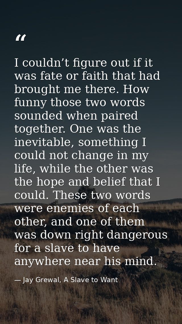 I couldn’t figure out if it was fate or faith that had brought me there. How funny those two words sounded when paired t — Jay Grewal, A Slave to Want