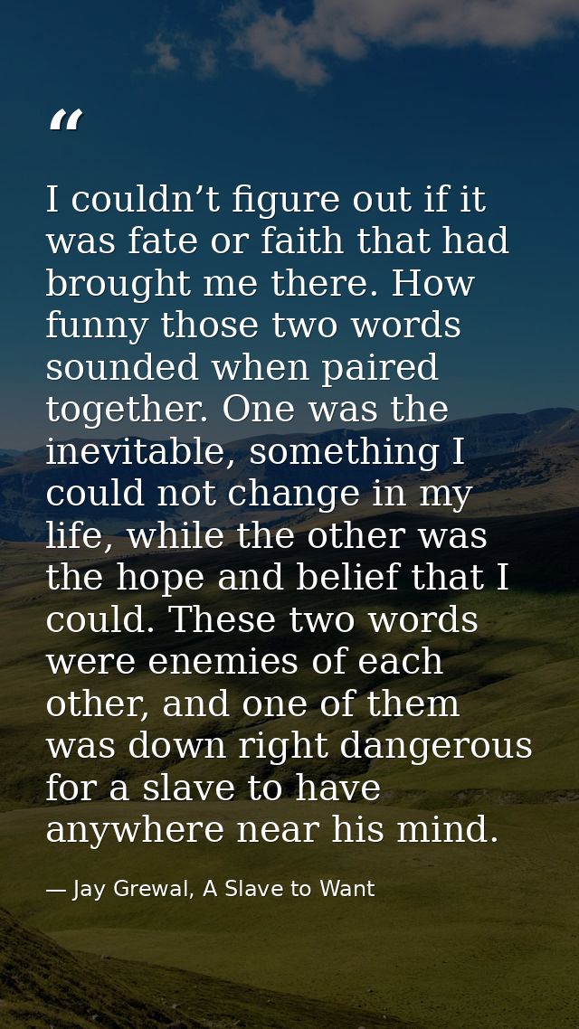 I couldn’t figure out if it was fate or faith that had brought me there. How funny those two words sounded when paired t — Jay Grewal, A Slave to Want