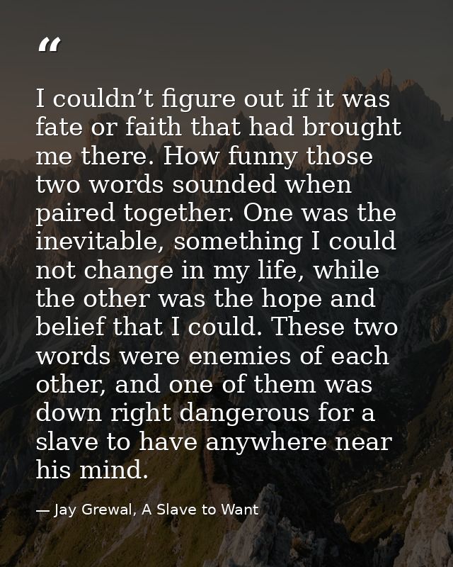 I couldn’t figure out if it was fate or faith that had brought me there. How funny those two words sounded when paired t — Jay Grewal, A Slave to Want