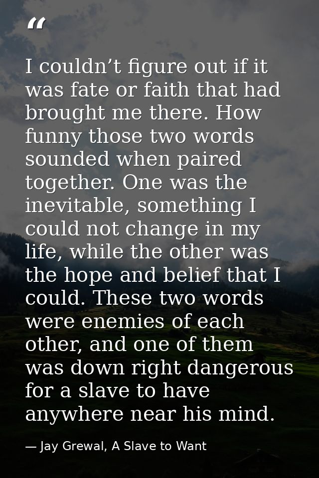 I couldn’t figure out if it was fate or faith that had brought me there. How funny those two words sounded when paired t — Jay Grewal, A Slave to Want