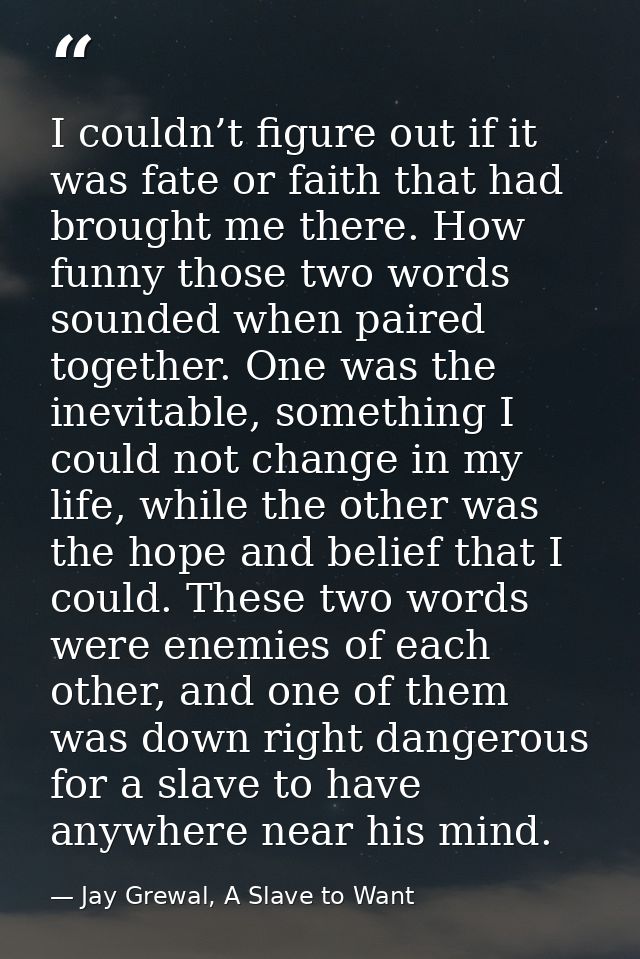 I couldn’t figure out if it was fate or faith that had brought me there. How funny those two words sounded when paired t — Jay Grewal, A Slave to Want