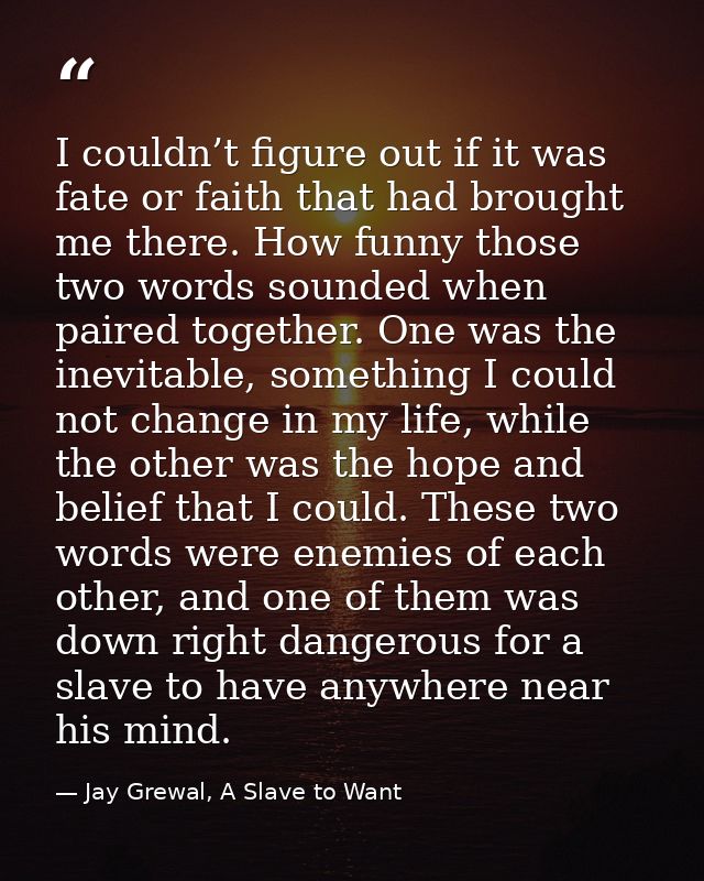 I couldn’t figure out if it was fate or faith that had brought me there. How funny those two words sounded when paired t — Jay Grewal, A Slave to Want