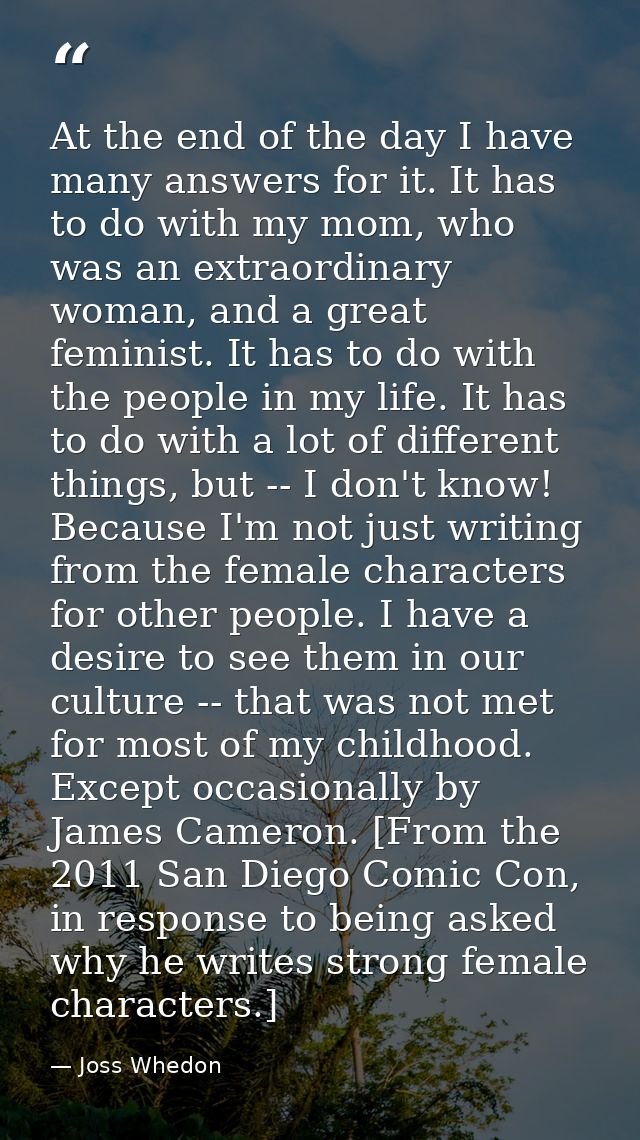 At the end of the day I have many answers for it. It has to do with my mom, who was an extraordinary woman, and a great  — Joss Whedon