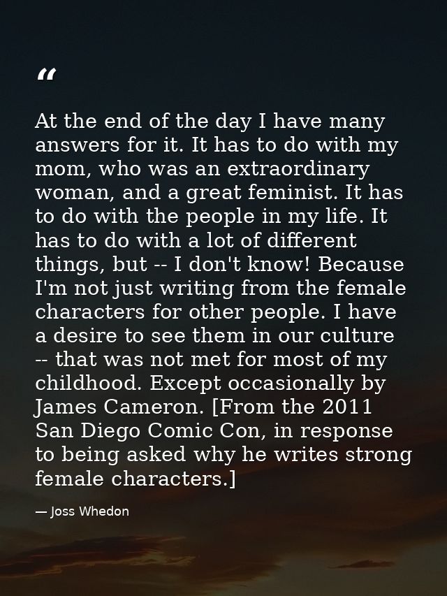 At the end of the day I have many answers for it. It has to do with my mom, who was an extraordinary woman, and a great  — Joss Whedon