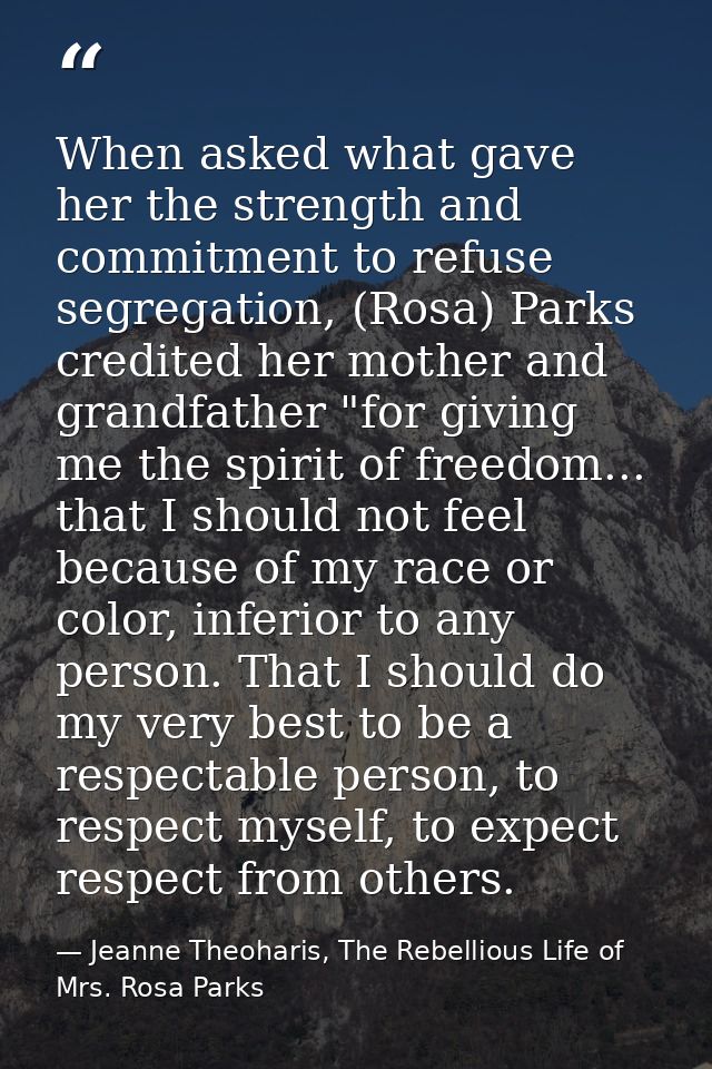When asked what gave her the strength and commitment to refuse segregation, (Rosa) Parks credited her mother and grandfa — Jeanne Theoharis, The Rebellious Life of Mrs. Rosa Parks