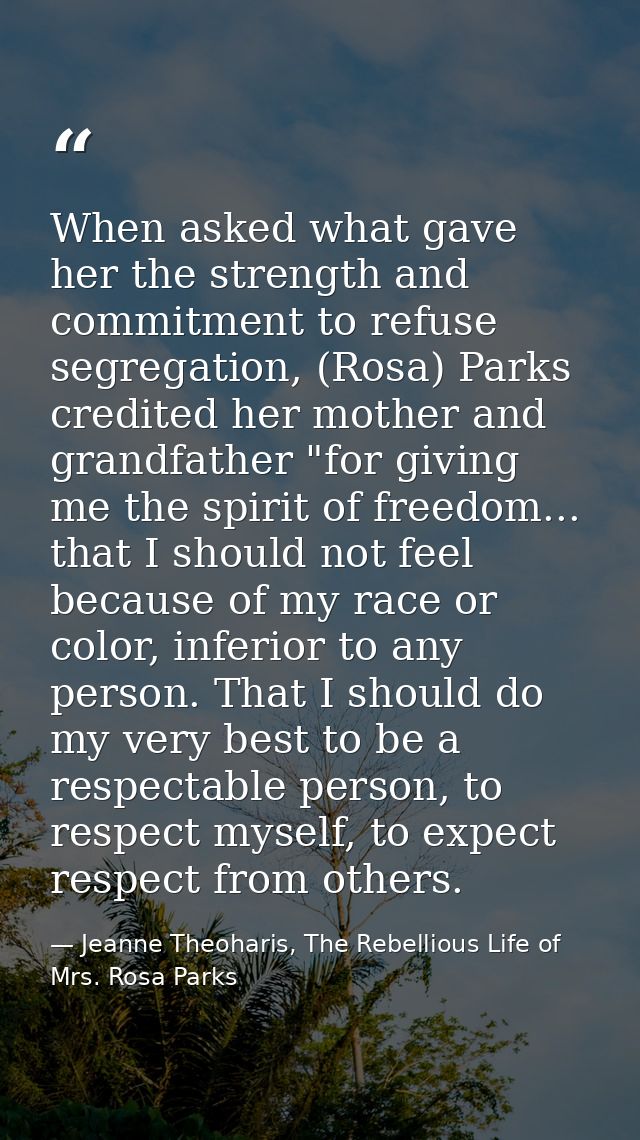 When asked what gave her the strength and commitment to refuse segregation, (Rosa) Parks credited her mother and grandfa — Jeanne Theoharis, The Rebellious Life of Mrs. Rosa Parks