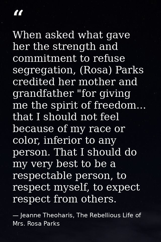 When asked what gave her the strength and commitment to refuse segregation, (Rosa) Parks credited her mother and grandfa — Jeanne Theoharis, The Rebellious Life of Mrs. Rosa Parks
