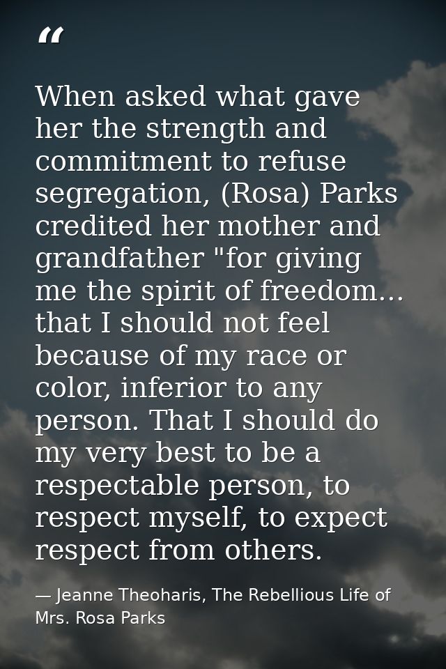 When asked what gave her the strength and commitment to refuse segregation, (Rosa) Parks credited her mother and grandfa — Jeanne Theoharis, The Rebellious Life of Mrs. Rosa Parks
