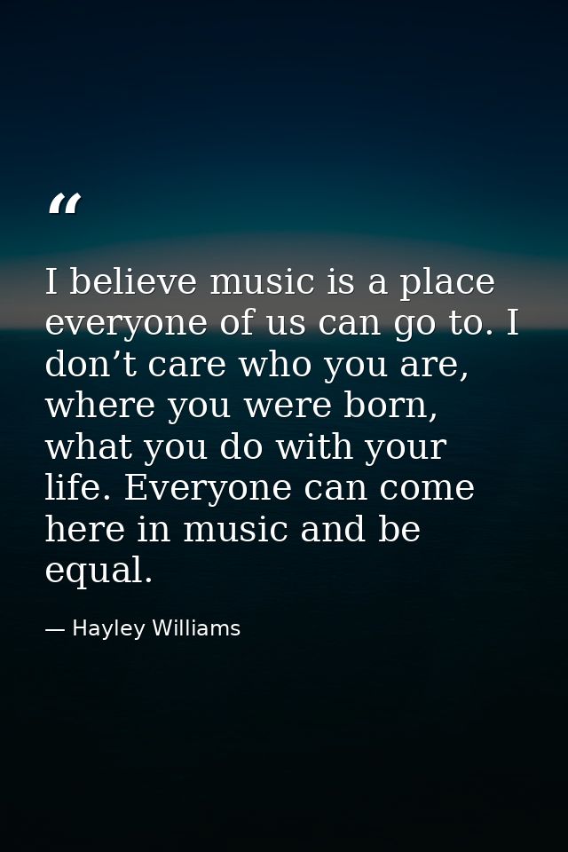 I believe music is a place everyone of us can go to. I don’t care who you are, where you were born, what you do with you — Hayley Williams