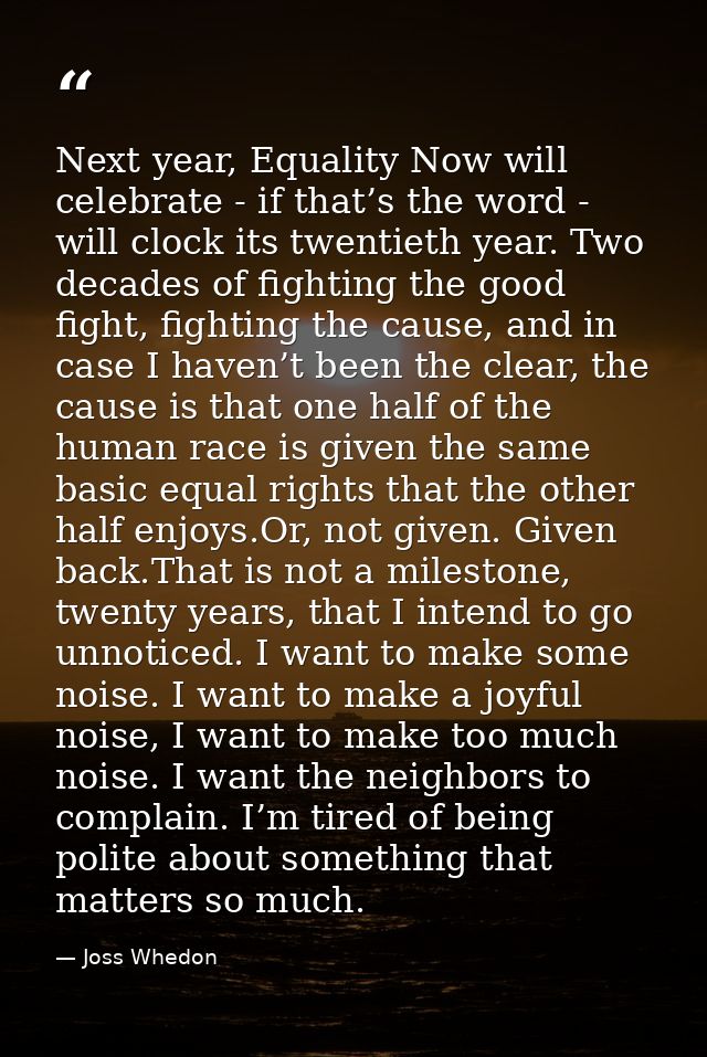 Next year, Equality Now will celebrate - if that’s the word - will clock its twentieth year. Two decades of fighting the — Joss Whedon