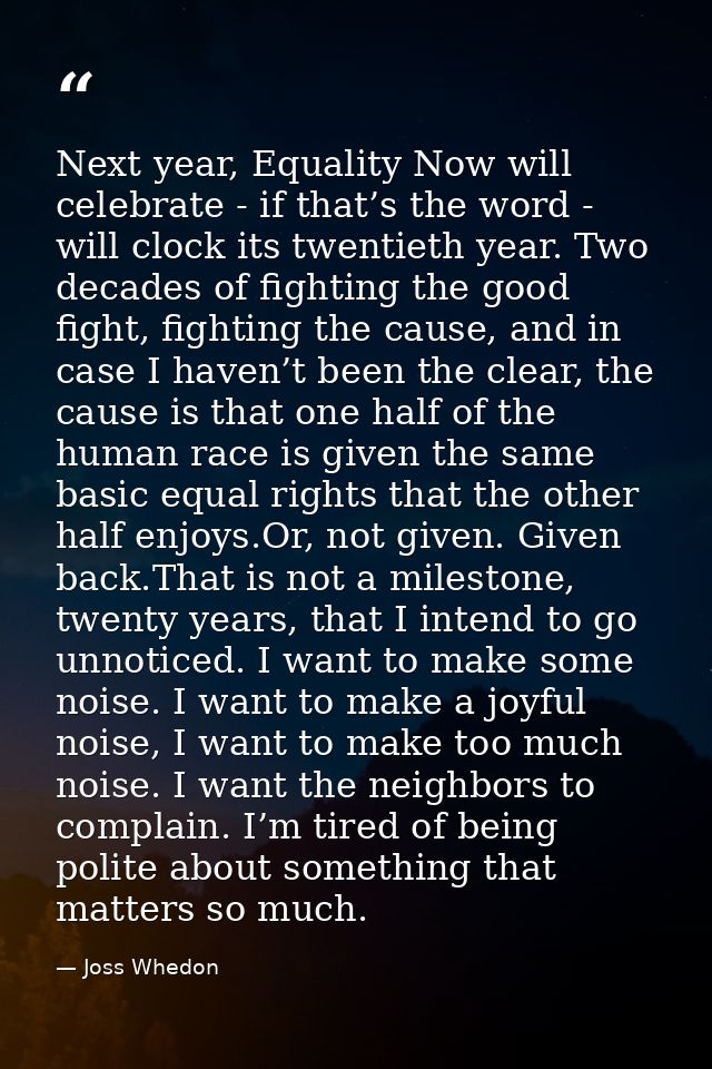Next year, Equality Now will celebrate - if that’s the word - will clock its twentieth year. Two decades of fighting the — Joss Whedon
