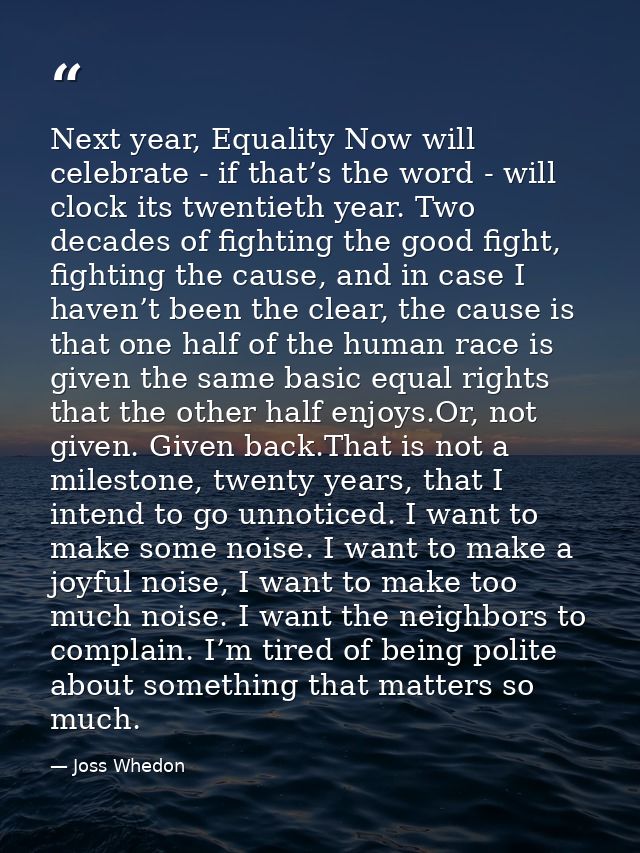Next year, Equality Now will celebrate - if that’s the word - will clock its twentieth year. Two decades of fighting the — Joss Whedon