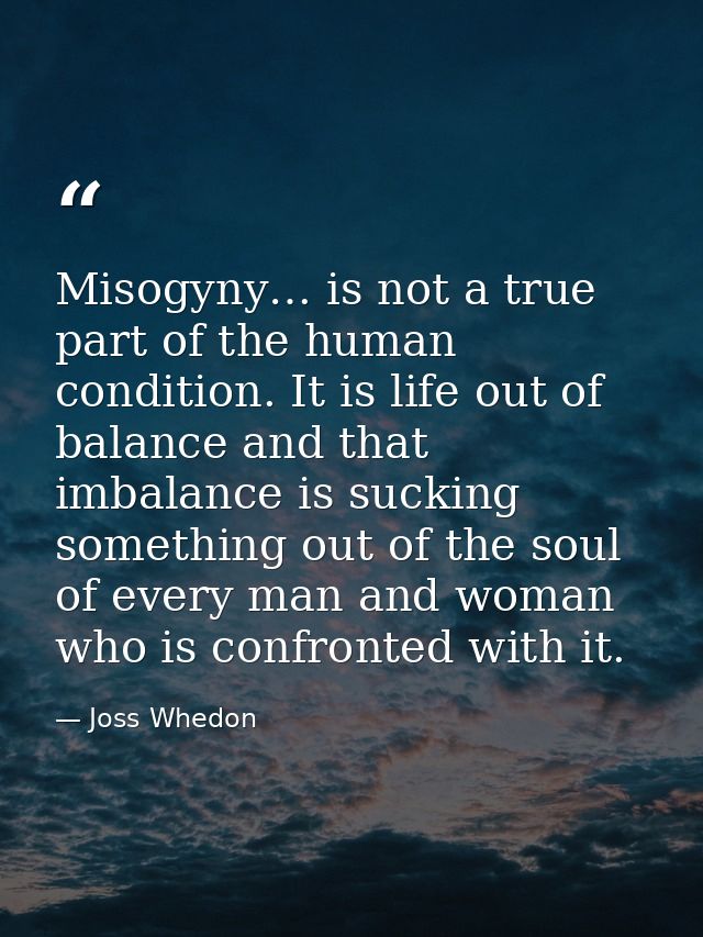 Misogyny… is not a true part of the human condition. It is life out of balance and that imbalance is sucking something o — Joss Whedon