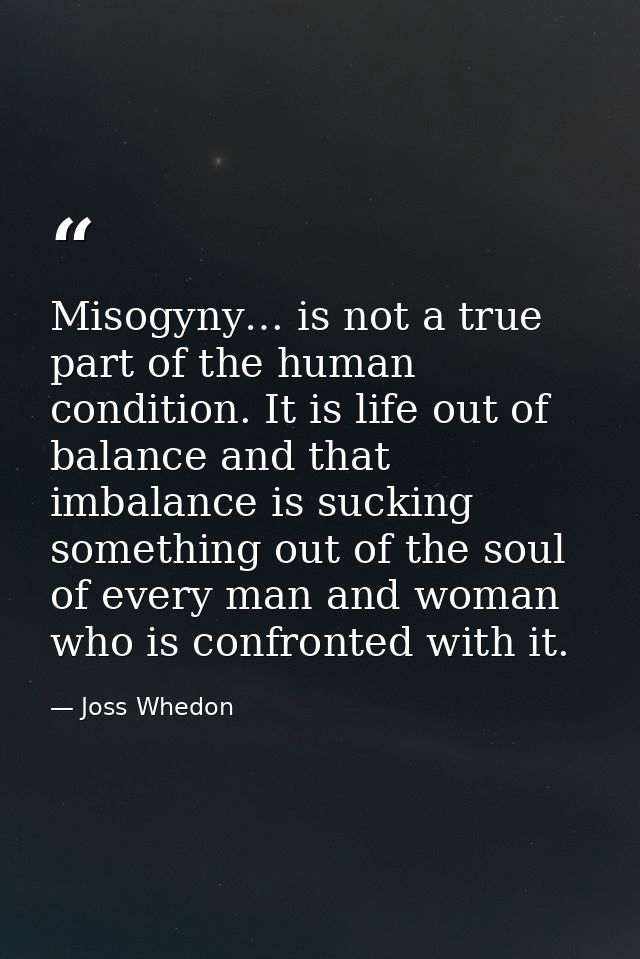 Misogyny… is not a true part of the human condition. It is life out of balance and that imbalance is sucking something o — Joss Whedon