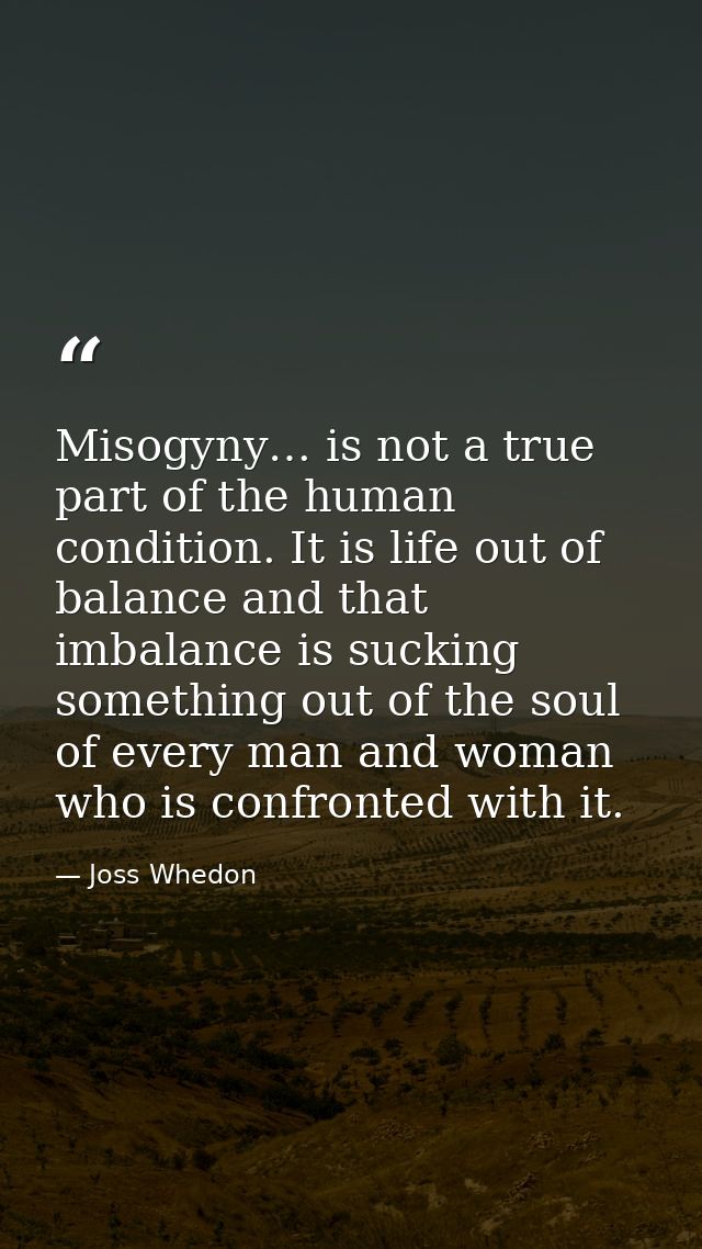 Misogyny… is not a true part of the human condition. It is life out of balance and that imbalance is sucking something o — Joss Whedon